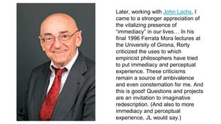 Later, working with John Lachs, I
came to a stronger appreciation of
the vitalizing presence of
“immediacy” in our lives… In his
final 1996 Ferrata Mora lectures at
the University of Girona, Rorty
criticized the uses to which
empiricist philosophers have tried
to put immediacy and perceptual
experience. These criticisms
remain a source of ambivalence
and even consternation for me. And
this is good! Questions and projects
are an invitation to imaginative
redescription. (And also to more
immediacy and perceptual
experience, JL would say.)
 