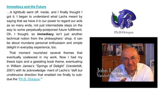 Immediacy and the Future
…A lightbulb went off, inside, and I finally thought I
got it; I began to understand what Lachs meant by
saying that we have it in our power to regard our acts
as so many ends, not just intermediate steps on the
way to some perpetually-postponed future fulfillment.
Oh, I thought, so immediacy isn’t just another
technical notion from the philosophers’ shop. It can
be about mundane personal enthusiasm and simple
delight in everyday experience, too.
That moment nourished several themes that
eventually coalesced in my work. Now I had my
thesis topic and a gestating book theme, eventuating
in William James’s “Springs of Delight” (Vanderbilt,
2001) with its acknowledge- ment of Lachs’s “deft but
unobtrusive direction that enabled me finally to sub-
due the ‘Ph.D. Octopus.’”
 