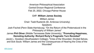 American Philosophical Association
Central Divison Regional Conference
Feb 25, 2022, Chicago-Palmer House
G4P. William James Society
William James
Chair: Tadd Ruetenik (St. Ambrose University)
Speakers:
Josh Fischel (Penn State-Harrisburg), "On the Return of the Preternatural in the
Philosophy of William James"
James Phil Oliver (Middle Tennessee State University), "Promoting Happiness,
Demoting Authority: Richard Rorty’s Pragmatic Turn Revisited"
Jacob L. Goodson (Southwestern College), "Cries of the Wounded, Divided Selves,
and Sick Souls: William James and the Consequences of Hearing the Cries of the
Wounded"
APA Central
 