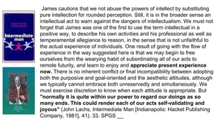 James cautions that we not abuse the powers of intellect by substituting
pure intellection for rounded perception. Still, it is in the broader sense an
intellectual act to warn against the dangers of intellectualism. We must not
forget that James was one of the first to use the term intellectual in a
positive way, to describe his own activities and his professional as well as
temperamental allegiance to reason, in the sense that is not unfaithful to
the actual experience of individuals. One result of going with the flow of
experience in the way suggested here is that we may begin to free
ourselves from the wearying habit of subordinating all of our acts to
remote futurity, and learn to enjoy and appreciate present experience
now. There is no inherent conflict or final incompatibility between adopting
both the purposive and goal-oriented and the aesthetic attitudes, although
we typically cannot embrace both unreservedly and simultaneously. We
must exercise discretion to know when each attitude is appropriate. But
"normally it is quite within our power to regard our doings as so
many ends. This could render each of our acts self-validating and
joyous" (John Lachs, Intermediate Man [Indianapolis: Hacket Publishing
Company, 1981], 41). 33. SPGS __
 