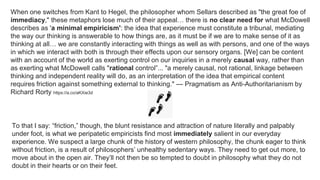 When one switches from Kant to Hegel, the philosopher whom Sellars described as "the great foe of
immediacy," these metaphors lose much of their appeal… there is no clear need for what McDowell
describes as 'a minimal empiricism': the idea that experience must constitute a tribunal, mediating
the way our thinking is answerable to how things are, as it must be if we are to make sense of it as
thinking at all… we are constantly interacting with things as well as with persons, and one of the ways
in which we interact with both is through their effects upon our sensory organs. [We] can be content
with an account of the world as exerting control on our inquiries in a merely causal way, rather than
as exerting what McDowell calls "rational control”... "a merely causal, not rational, linkage between
thinking and independent reality will do, as an interpretation of the idea that empirical content
requires friction against something external to thinking." — Pragmatism as Anti-Authoritarianism by
Richard Rorty https://a.co/aKXie3d
To that I say: “friction,” though, the blunt resistance and attraction of nature literally and palpably
under foot, is what we peripatetic empiricists find most immediately salient in our everyday
experience. We suspect a large chunk of the history of western philosophy, the chunk eager to think
without friction, is a result of philosophers’ unhealthy sedentary ways. They need to get out more, to
move about in the open air. They’ll not then be so tempted to doubt in philosophy what they do not
doubt in their hearts or on their feet.
 