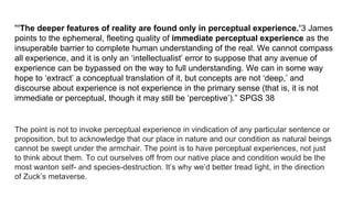 "’The deeper features of reality are found only in perceptual experience.’3 James
points to the ephemeral, fleeting quality of immediate perceptual experience as the
insuperable barrier to complete human understanding of the real. We cannot compass
all experience, and it is only an ‘intellectualist’ error to suppose that any avenue of
experience can be bypassed on the way to full understanding. We can in some way
hope to ‘extract’ a conceptual translation of it, but concepts are not ‘deep,’ and
discourse about experience is not experience in the primary sense (that is, it is not
immediate or perceptual, though it may still be ‘perceptive’).” SPGS 38
The point is not to invoke perceptual experience in vindication of any particular sentence or
proposition, but to acknowledge that our place in nature and our condition as natural beings
cannot be swept under the armchair. The point is to have perceptual experiences, not just
to think about them. To cut ourselves off from our native place and condition would be the
most wanton self- and species-destruction. It’s why we’d better tread light, in the direction
of Zuck’s metaverse.
 