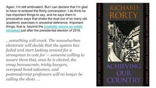 Again, I’m still ambivalent. But I can declare that I’m glad
to have re-entered the Rorty conversation. I do think he
has important things to say, and he says them in
provocative ways that shake the dust out of so many old
academic exercises in ancestral deference. Important
things, that is, beyond the prophetic visions so widely
remarked just after the presidential election of 2016.
…something will crack. The nonsuburban
electorate will decide that the system has
failed and start looking around for a
strongman to vote for — someone willing to
assure them that, once he is elected, the
smug bureaucrats, tricky lawyers,
overpaid bond salesmen, and
postmodernist professors will no longer be
calling the shots. …
 