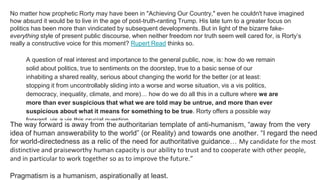 No matter how prophetic Rorty may have been in "Achieving Our Country," even he couldn't have imagined
how absurd it would be to live in the age of post-truth-ranting Trump. His late turn to a greater focus on
politics has been more than vindicated by subsequent developments. But in light of the bizarre fake-
everything style of present public discourse, when neither freedom nor truth seem well cared for, is Rorty’s
really a constructive voice for this moment? Rupert Read thinks so.
A question of real interest and importance to the general public, now, is: how do we remain
solid about politics, true to sentiments on the doorstep, true to a basic sense of our
inhabiting a shared reality, serious about changing the world for the better (or at least:
stopping it from uncontrollably sliding into a worse and worse situation, vis a vis politics,
democracy, inequality, climate, and more)… how do we do all this in a culture where we are
more than ever suspicious that what we are told may be untrue, and more than ever
suspicious about what it means for something to be true. Rorty offers a possible way
forward, vis a vis this crucial question.
The way forward is away from the authoritarian template of anti-humanism, “away from the very
idea of human answerability to the world” (or Reality) and towards one another. “I regard the need
for world-directedness as a relic of the need for authoritative guidance… My candidate for the most
distinctive and praiseworthy human capacity is our ability to trust and to cooperate with other people,
and in particular to work together so as to improve the future.”
Pragmatism is a humanism, aspirationally at least.
 