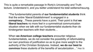 This is quite a remarkable passage In Rorty's Universality and Truth
lecture. Understand it, and you better understand his total weltanschauung.
"The fundamentalist parents of our fundamentalist students think
that the entire 'liberal Establishment' is engaged in a
conspiracy…These parents have a point. Their point is that we
liberal teachers no more feel in a symmetrical communication
situation when we talk with our fundamentalist students than do
kindergarten teachers with their students…
When we American college teachers encounter religious
fundamentalists, we do not consider the possibility of reformulating
our own practices of justification so as to give more weight to the
authority of the Christian Scriptures. Instead, we do our best to
convince these students of the benefits of secularization…” PAA 79
 