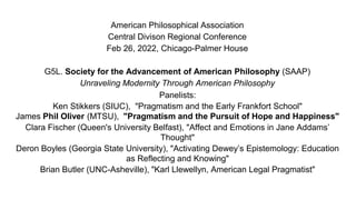 American Philosophical Association
Central Divison Regional Conference
Feb 26, 2022, Chicago-Palmer House
G5L. Society for the Advancement of American Philosophy (SAAP)
Unraveling Modernity Through American Philosophy
Panelists:
Ken Stikkers (SIUC), "Pragmatism and the Early Frankfort School"
James Phil Oliver (MTSU), "Pragmatism and the Pursuit of Hope and Happiness"
Clara Fischer (Queen's University Belfast), "Affect and Emotions in Jane Addams’
Thought"
Deron Boyles (Georgia State University), "Activating Dewey’s Epistemology: Education
as Reflecting and Knowing"
Brian Butler (UNC-Asheville), "Karl Llewellyn, American Legal Pragmatist"
 