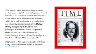 "The lectures try to sketch the result of putting
aside the cosmological, epistemological, and moral
versions of the sublime: God as immaterial first
cause, Reality as utterly alien to our epistemic
subjectivity, and moral purity as unreachable by
our inherently sinful empirical selves. I follow
Dewey in suggesting that we build our
philosophical reflections around our political
hopes: around the project of fashioning
institutions and customs which will make human
life, finite and mortal life, more beautiful."
Pragmatism as Anti-Authoritarianism" by Richard
Rorty, Eduardo Mendieta, Robert B. Brandom:
https://a.co/4F82CR9 xxix
 