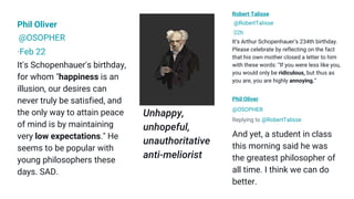 Phil Oliver
@OSOPHER
·Feb 22
It's Schopenhauer's birthday,
for whom "happiness is an
illusion, our desires can
never truly be satisfied, and
the only way to attain peace
of mind is by maintaining
very low expectations." He
seems to be popular with
young philosophers these
days. SAD.
Robert Talisse
@RobertTalisse
·22h
It’s Arthur Schopenhauer’s 234th birthday.
Please celebrate by reflecting on the fact
that his own mother closed a letter to him
with these words: “If you were less like you,
you would only be ridiculous, but thus as
you are, you are highly annoying.”
Phil Oliver
@OSOPHER
Replying to @RobertTalisse
And yet, a student in class
this morning said he was
the greatest philosopher of
all time. I think we can do
better.
Unhappy,
unhopeful,
unauthoritative
anti-meliorist
 