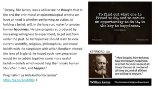 "Dewey, like James, was a utilitarian: he thought that in
the end the only moral or epistemological criteria we
have or need is whether performing an action, or
holding a belief, will, in the long run, make for greater
human happiness. He saw progress as produced by
increasing willingness to experiment, to get out from
under the past. So he hoped we should learn to view
current scientific, religious, philosophical, and moral
beliefs with the skepticism with which Bentham viewed
the laws of England: he hoped each new generation
would try to cobble together some more useful
beliefs—beliefs which would help them make human
life richer, fuller, and happier."
Pragmatism as Anti-Authoritarianism"
https://a.co/2oy8NQv 3
KEYWORD: do
 
