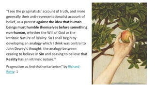 "I see the pragmatists’ account of truth, and more
generally their anti-representationalist account of
belief, as a protest against the idea that human
beings must humble themselves before something
non-human, whether the Will of God or the
Intrinsic Nature of Reality. So I shall begin by
developing an analogy which I think was central to
John Dewey’s thought: the analogy between
ceasing to believe in Sin and ceasing to believe that
Reality has an intrinsic nature."
Pragmatism as Anti-Authoritarianism" by Richard
Rorty: 1
 