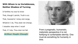 With Whom is no Variableness,
Neither Shadow of Turning
It fortifies my soul to know
That, though I perish, Truth is so:
That, howsoe'er I stray and range,
Whate'er I do, Thou dost not change.
I steadier step when I recall
That, if I slip, Thou dost not fall.
Arthur Hugh Clough
From a pragmatic, humanistic,
melioristic perspective it is not
fortifying to contemplate eternity. One
must do something for humanity in
time.
 