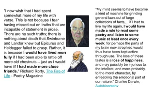"I now wish that I had spent
somewhat more of my life with
verse. This is not because I fear
having missed out on truths that are
incapable of statement in prose.
There are no such truths; there is
nothing about death that Swinburne
and Landor knew but Epicurus and
Heidegger failed to grasp. Rather, it
is because I would have lived more
fully if I had been able to rattle off
more old chestnuts – just as I would
have if I had made more close
friends." Richard Rorty, The Fire of
Life - Poetry Magazine
“My mind seems to have become
a kind of machine for grinding
general laws out of large
collections of facts,... if I had to
live my life again, I would have
made a rule to read some
poetry and listen to some
music at least once every
week; for perhaps the parts of
my brain now atrophied would
thus have been kept active
through use. The loss of these
tastes is a loss of happiness,
and may possibly be injurious to
the intellect, and more probably
to the moral character, by
enfeebling the emotional part of
our nature.” Charles Darwin,
 