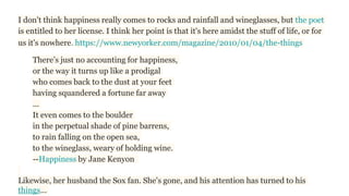 I don't think happiness really comes to rocks and rainfall and wineglasses, but the poet
is entitled to her license. I think her point is that it's here amidst the stuff of life, or for
us it's nowhere. https://www.newyorker.com/magazine/2010/01/04/the-things
There’s just no accounting for happiness,
or the way it turns up like a prodigal
who comes back to the dust at your feet
having squandered a fortune far away
...
It even comes to the boulder
in the perpetual shade of pine barrens,
to rain falling on the open sea,
to the wineglass, weary of holding wine.
--Happiness by Jane Kenyon
Likewise, her husband the Sox fan. She's gone, and his attention has turned to his
things…
 