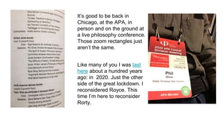 It’s good to be back in
Chicago, at the APA, in
person and on the ground at
a live philosophy conference.
Those zoom rectangles just
aren’t the same.
Like many of you I was last
here about a hundred years
ago: in 2020. Just the other
side of the great lockdown. I
reconsidered Royce. This
time I’m here to reconsider
Rorty.
 