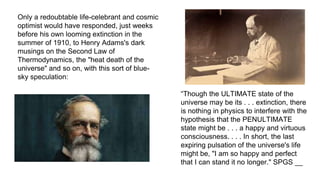 Only a redoubtable life-celebrant and cosmic
optimist would have responded, just weeks
before his own looming extinction in the
summer of 1910, to Henry Adams's dark
musings on the Second Law of
Thermodynamics, the "heat death of the
universe" and so on, with this sort of blue-
sky speculation:
“Though the ULTIMATE state of the
universe may be its . . . extinction, there
is nothing in physics to interfere with the
hypothesis that the PENULTIMATE
state might be . . . a happy and virtuous
consciousness. . . . In short, the last
expiring pulsation of the universe's life
might be, "I am so happy and perfect
that I can stand it no longer." SPGS __
 