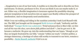 …Imagination is one of our best tools, it enables us to describe and re-describe our lives
and dreams. To dream, perchance to live. If you can think it you can maybe make it, or
not. Either way, a flexible imagination is insurance against the possibility-denying
platonic temptation to lock ourselves into an upper-case Reality without the prospect of
amelioration. And we desperately need amelioration.
While I was out walking and riding in the sunshine yesterday I took Lord Russell with
me. The BBC just brought out his inaugural Reith lectures of 1948, "Authority and the
Individual." Younger Bertie was a platonist--"brief and powerless is Man's life; on him
and all his race the slow, sure doom falls pitiless and dark"--, but he got over it. He
became a meliorist. He grew up, into the understanding that our hopes, “though as yet
they are largely frustrated by our folly,” remain “within our reach.” A better politics, a
stronger democracy, a heritage of values still worthy to transmit to our heirs, remains a
possibility… Bertie Russell, meliorist U@d 2.21.22
 
