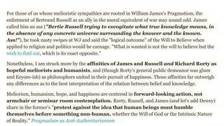 For those of us whose melioristic sympathies are rooted in William James's Pragmatism, the
enlistment of Bertrand Russell as an ally in the moral equivalent of war may sound odd. James
called him an ass ("Bertie Russell trying to excogitate what true knowledge means, in
the absence of any concrete universe surrounding the knower and the known.
Ass!"), he took nasty swipes at WJ and said the "logical outcome" of the Will to Believe when
applied to religion and politics would be carnage. "What is wanted is not the will to believe but the
wish to find out, which is its exact opposite."
Nonetheless, I am struck more by the affinities of James and Russell and Richard Rorty as
hopeful meliorists and humanists, and (though Rorty's general public demeanor was glum
and Eeyore-ish) as philosophers united in their pursuit of happiness. Those affinities far outweigh
any differences as to the best interpretation of the relation between belief and knowledge.
Meliorism, humanism, hope, and happiness are centered in forward-looking action, not
armchair or seminar room contemplation. Rorty, Russell, and James (and let's add Dewey)
share in the former's "protest against the idea that human beings must humble
themselves before something non-human, whether the Will of God or the Intrinsic Nature
of Reality." Pragmatism as Anti-Authoritarianism
 