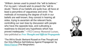“William James used to preach the “will to believe.”
For my part, I should wish to preach the “will to
doubt.” None of our beliefs are quite true; all have at
least a penumbra of vagueness and error. The
methods of increasing the degree of truth in our
beliefs are well known; they consist in hearing all
sides, trying to ascertain all the relevant facts,
controlling our own bias by discussion with people
who have the opposite bias, and cultivating a
readiness to discard any hypothesis which has
proved inadequate.” –1922 Conway Memorial Lecture,
later published as Free Thought and Official Propaganda
“The Will to Doubt: Bertrand Russell on Free Thought and
Our Only Effective Self-Defense Against Propaganda” by
Maria Popova (The Marginalian)
 