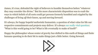 James, it's true, defended the right of believers to humble themselves before "whatever
they may consider the divine." But his more characteristic disposition was to exalt the
ways in which beliefs of all sorts could get persons formerly humbled and crippled by the
challenges of living off their knees, up and moving forward.
It's always, for happy hopeful melioristic humanists, a question of what value for life our
respective commitments and projects may deliver. It's always our really vital question:
"What is this world going to be? What is life eventually to make of itself?"
Happy the philosopher whose center of gravity has shifted to this earth of things and finite
humans questing to do their bit to make things just a little better. Going forward.
 
