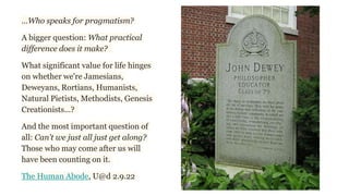 …Who speaks for pragmatism?
A bigger question: What practical
difference does it make?
What significant value for life hinges
on whether we're Jamesians,
Deweyans, Rortians, Humanists,
Natural Pietists, Methodists, Genesis
Creationists...?
And the most important question of
all: Can't we just all just get along?
Those who may come after us will
have been counting on it.
The Human Abode, U@d 2.9.22
 