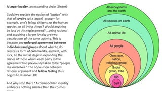 A larger loyalty, an expanding circle (Singer)-
Could we replace the notion of “justice” with
that of loyalty to [a larger] group—for
example, one’s fellow citizens, or the human
species, or all living things? Would anything
be lost by this replacement? …being rational
and acquiring a larger loyalty are two
descriptions of the same activity. This is
because any unforced agreement between
individuals and groups about what to do
creates a form of community, and will, with
luck, be the initial stage in expanding the
circles of those whom each party to the
agreement had previously taken to be “people
like ourselves.” The opposition between
rational argument and fellow feeling thus
begins to dissolve…RR
And why stop there? A cosmopolitan identity
embraces nothing smaller than the cosmos
 