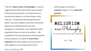 “The title ‘Hope in Place of Knowledge’ is a way of
suggesting that Plato and Aristotle were wrong in
thinking that humankind’s most distinctive and
praiseworthy capacity is to know things as they
really are—to penetrate behind appearance to
reality. That claim saddles us with the unfortunate
appearance-reality distinction and with
metaphysics: a distinction, and a discipline, which
pragmatism shows us how to do without … My
candidate for the most distinctive and praiseworthy
human capacity is our ability to trust and to
cooperate with other people, and in particular to
work together so as to improve the future.”
https://a.co/6iEUuAg 196
And that again, of course, is
meliorism. Again, it’s our really vital
question.
 