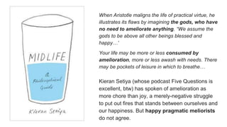 When Aristotle maligns the life of practical virtue, he
illustrates its flaws by imagining the gods, who have
no need to ameliorate anything. “We assume the
gods to be above all other beings blessed and
happy…”
Your life may be more or less consumed by
amelioration, more or less awash with needs. There
may be pockets of leisure in which to breathe…
Kieran Setiya (whose podcast Five Questions is
excellent, btw) has spoken of amelioration as
more chore than joy, a merely-negative struggle
to put out fires that stands between ourselves and
our happiness. But happy pragmatic meliorists
do not agree.
 
