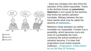 ...there are unhappy men who think the
salvation of the world impossible. Theirs
is the doctrine known as pessimism.
Optimism in turn would be the doctrine
that thinks the world's salvation
inevitable. Midway between the two
there stands what may be called the
doctrine of meliorism...
Meliorism treats salvation as neither
inevitable nor impossible. It treats it as a
possibility, which becomes more and
more of a probability the more
numerous the actual conditions of
salvation become. It is clear that
pragmatism must incline towards
meliorism... Pragmatism: A New Name
for an Old Way of Thinking...
 