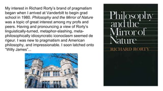 My interest in Richard Rorty’s brand of pragmatism
began when I arrived at Vanderbilt to begin grad
school in 1980. Philosophy and the Mirror of Nature
was a topic of great interest among my profs and
peers. Having and pronouncing a view of Rorty’s
linguistically-turned, metaphor-slashing, meta-
philosophically idiosyncratic iconoclasm seemed de
rigeur. I was new to pragmatism and American
philosophy, and impressionable. I soon latched onto
“Willy James”...
 