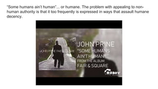 “Some humans ain’t human”... or humane. The problem with appealing to non-
human authority is that it too frequently is expressed in ways that assault humane
decency.
 
