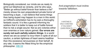 Biologically considered, our minds are as ready to
grind out falsehood as veracity, and he who says,
"Better go without belief forever than believe a lie!"
merely shows his own preponderant private horror of
becoming a dupe…I can believe that worse things
than being duped may happen to a man in this world:
so Clifford's exhortation has to my ears a thoroughly
fantastic sound. It is like a general informing his
soldiers that it is better to keep out of battle forever
than to risk a single wound. Not so are victories either
over enemies or over nature gained. Our errors are
surely not such awfully solemn things. In a world
where we are so certain to incur them in spite of all our
caution, a certain lightness of heart seems healthier
than this excessive nervousness on their behalf. At
any rate, it seems the fittest thing for the empiricist
philosopher. WB VII
And pragmatism must incline
towards fallibilism.
 