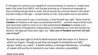 If I thought the universe was capable of communicating, or caring to, I might have
taken that tweet from BBC4 last Sunday morning as a mysterious message to
stop scrolling and get back to work. But of course the universe doesn't care what I
say here today in Chicago – except insofar as I do. And maybe one or two others.
So what I most want to say, in conclusion, is that Russell was right: “there must be
freedom of initiative in all ways not positively harmful”... and this means Rorty must
also have been right to insist on our anti-authoritarian freedom to initiate ever-
flowing founts of imaginative redescription, to ameliorate our lives and sustain our
dreams. He may just have been right, too: “take care of freedom and truth will take
care of itself.”
Russell was also right to end his Reith lectures with the vision of a future in
which our hopes, “though as yet they are largely frustrated by our folly,”
remain “within our reach.” A better politics, a stronger democracy , a heritage
of values still worthy to transmit to our heirs, remains a possibility.
Keep hope alive.
 