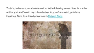 Truth is, to be sure, an absolute notion, in the following sense: 'true for me but
not for you' and 'true in my culture but not in yours' are weird, pointless
locutions. So is 'true then but not now.'--Richard Rorty
 