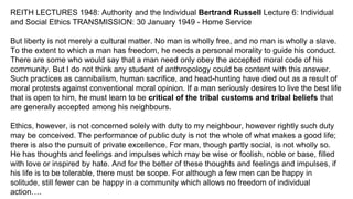 REITH LECTURES 1948: Authority and the Individual Bertrand Russell Lecture 6: Individual
and Social Ethics TRANSMISSION: 30 January 1949 - Home Service
But liberty is not merely a cultural matter. No man is wholly free, and no man is wholly a slave.
To the extent to which a man has freedom, he needs a personal morality to guide his conduct.
There are some who would say that a man need only obey the accepted moral code of his
community. But I do not think any student of anthropology could be content with this answer.
Such practices as cannibalism, human sacrifice, and head-hunting have died out as a result of
moral protests against conventional moral opinion. If a man seriously desires to live the best life
that is open to him, he must learn to be critical of the tribal customs and tribal beliefs that
are generally accepted among his neighbours.
Ethics, however, is not concerned solely with duty to my neighbour, however rightly such duty
may be conceived. The performance of public duty is not the whole of what makes a good life;
there is also the pursuit of private excellence. For man, though partly social, is not wholly so.
He has thoughts and feelings and impulses which may be wise or foolish, noble or base, filled
with love or inspired by hate. And for the better of these thoughts and feelings and impulses, if
his life is to be tolerable, there must be scope. For although a few men can be happy in
solitude, still fewer can be happy in a community which allows no freedom of individual
action….
 