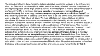 The project of following James's resolve to take subjective experience seriously in the only way any
of us can, from his or her own angle of vision, has the necessary effect of "circumscribing the topic"
and neglecting areas others might prefer to pursue. A circumscription is really a partial transcription of
one's own inner life. In particular, there are aspects of metaphysics, epistemology, and
metaphilosophy that preoccupy contemporary neopragmatists such as Richard Rorty13 but
that I treat only lightly and in passing. Much more waits to be said on this topic, more than I can or
want to say, and I hope others will say it. We must all tell our own stories. So here are some
disclaimers: My interest in Jamesian transcendence is not motivated by a futile quest for some
standpoint outside both "reality as a whole" (whatever that might mean) and our statements about it. I
am not attempting to draw a reliable map to all possible senses of "transcendence." I do mention
several prominent vehicles and destinations in order to orient the reader who wonders what on earth
transcendence might mean, but I have left others out. That is as much a reflection of my own
subjectivity as a statement about important meanings. Jamesian transcendence is in my view
neither an epistemic nor an escapist impulse, both of which Rorty criticizes. True, James's
radical empiricist commitment to personal experience does make him more hospitable to talk about
transcendent entities and phenomena than traditional empiricists, but hospitable, we will see, within a
naturalistic context and as a humane expression of his pluralism. He denies no important truths about
the history and contingency of human convention and belief, or about human limits. SPGS 5
 