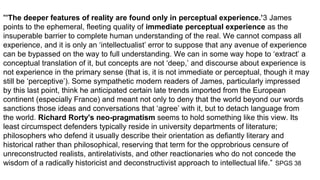"’The deeper features of reality are found only in perceptual experience.’3 James
points to the ephemeral, fleeting quality of immediate perceptual experience as the
insuperable barrier to complete human understanding of the real. We cannot compass all
experience, and it is only an ‘intellectualist’ error to suppose that any avenue of experience
can be bypassed on the way to full understanding. We can in some way hope to ‘extract’ a
conceptual translation of it, but concepts are not ‘deep,’ and discourse about experience is
not experience in the primary sense (that is, it is not immediate or perceptual, though it may
still be ‘perceptive’). Some sympathetic modern readers of James, particularly impressed
by this last point, think he anticipated certain late trends imported from the European
continent (especially France) and meant not only to deny that the world beyond our words
sanctions those ideas and conversations that ‘agree’ with it, but to detach language from
the world. Richard Rorty's neo-pragmatism seems to hold something like this view. Its
least circumspect defenders typically reside in university departments of literature;
philosophers who defend it usually describe their orientation as defiantly literary and
historical rather than philosophical, reserving that term for the opprobrious censure of
unreconstructed realists, antirelativists, and other reactionaries who do not concede the
wisdom of a radically historicist and deconstructivist approach to intellectual life.” SPGS 38
 