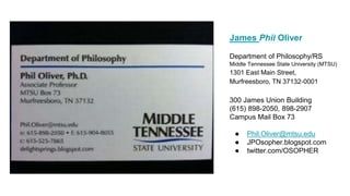 James Phil Oliver
Department of Philosophy/RS
Middle Tennessee State University (MTSU)
1301 East Main Street,
Murfreesboro, TN 37132-0001
300 James Union Building
(615) 898-2050, 898-2907
Campus Mail Box 73
● Phil.Oliver@mtsu.edu
● JPOsopher.blogspot.com
● twitter.com/OSOPHER
 