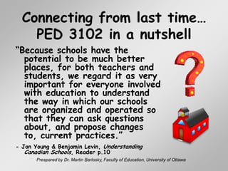 Prespared by Dr. Martin Barlosky, Faculty of Education, University of Ottawa Connecting from last time…PED 3102 in a nutshell “Because schools have the potential to be much better places, for both teachers and students, we regard it as very important for everyone involved with education to understand the way in which our schools are organized and operated so that they can ask questions about, and propose changes to, current practices.” - Jon Young & Benjamin Levin, Understanding Canadian Schools, Reader p.10 