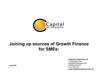 Joining up sources of Growth Finance for SMEs: July 2011 Capital for Enterprise Ltd 1 Broadfield Close Broadfield Business Park Sheffield S8 0XN 0114 206 2131 www.capitalforenterprise.gov.uk 