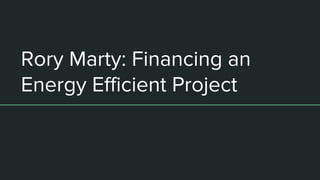 Rory Marty: Financing an
Energy Efficient Project
 