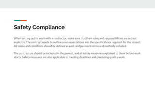 Safety Compliance
When setting out to work with a contractor, make sure that their roles and responsibilities are set out
explicitly. The contract needs to outline your expectations and the specifications required for the project.
All terms and conditions should be defined as well, and payment terms and methods included.
The contractors should be included in the project, and all safety measures explained to them before work
starts. Safety measures are also applicable to meeting deadlines and producing quality work.
 