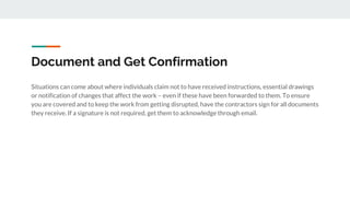 Document and Get Confirmation
Situations can come about where individuals claim not to have received instructions, essential drawings
or notification of changes that affect the work – even if these have been forwarded to them. To ensure
you are covered and to keep the work from getting disrupted, have the contractors sign for all documents
they receive. If a signature is not required, get them to acknowledge through email.
 