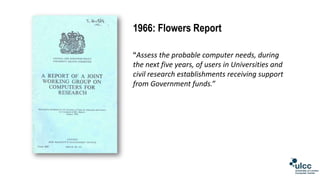 1966: Flowers Report
“Assess the probable computer needs, during
the next five years, of users in Universities and
civil r...