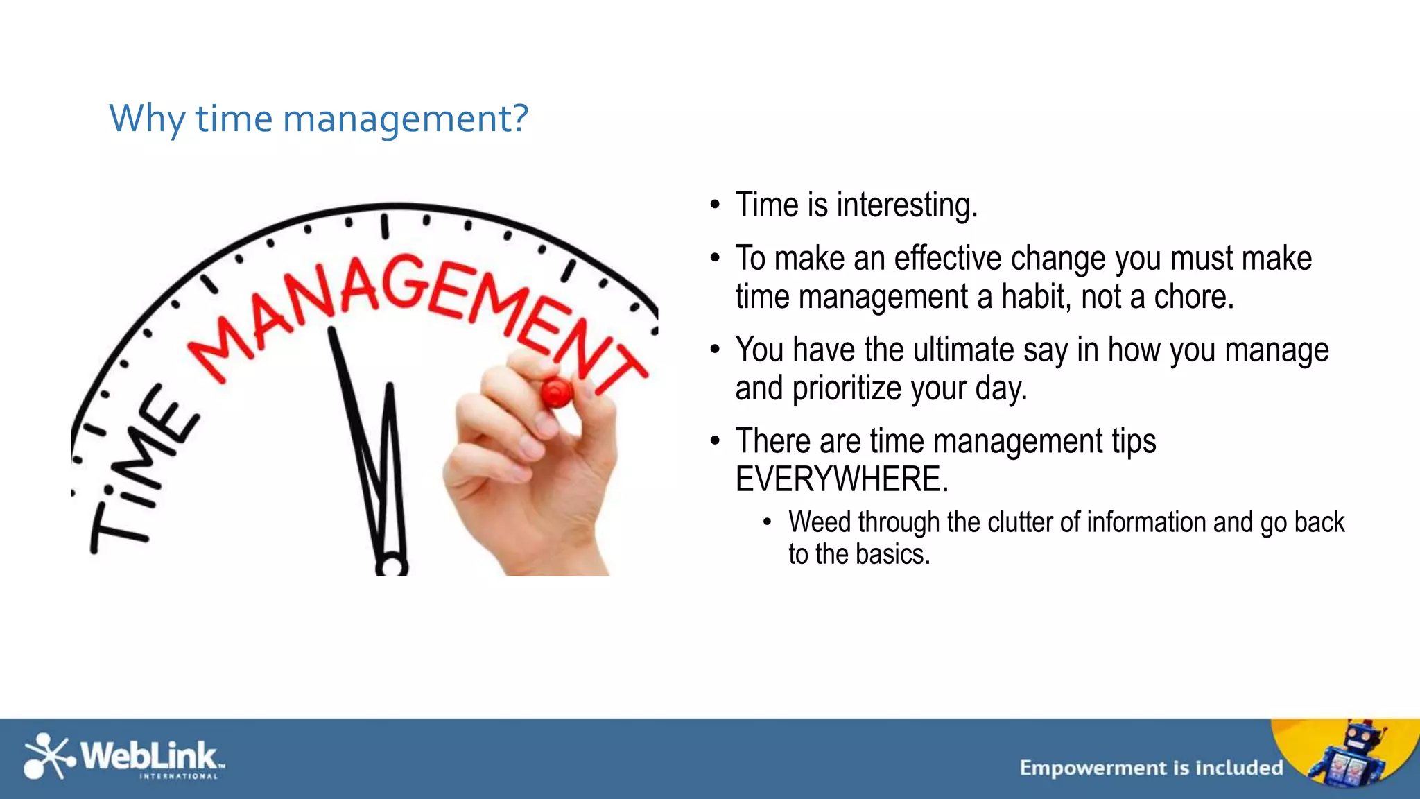 Why time management? 
• Time is interesting. 
• To make an effective change you must make 
time management a habit, not a chore. 
• You have the ultimate say in how you manage 
and prioritize your day. 
• There are time management tips 
EVERYWHERE. 
• Weed through the clutter of information and go back 
to the basics. 
 