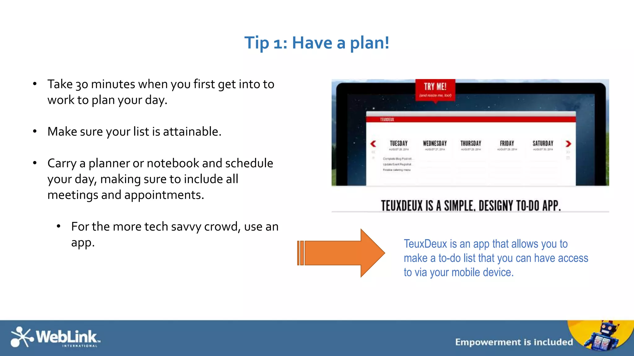 Tip 1: Have a plan! 
• Take 30 minutes when you first get into to 
work to plan your day. 
• Make sure your list is attainable. 
• Carry a planner or notebook and schedule 
your day, making sure to include all 
meetings and appointments. 
• For the more tech savvy crowd, use an 
app. TeuxDeux is an app that allows you to 
make a to-do list that you can have access 
to via your mobile device. 
 