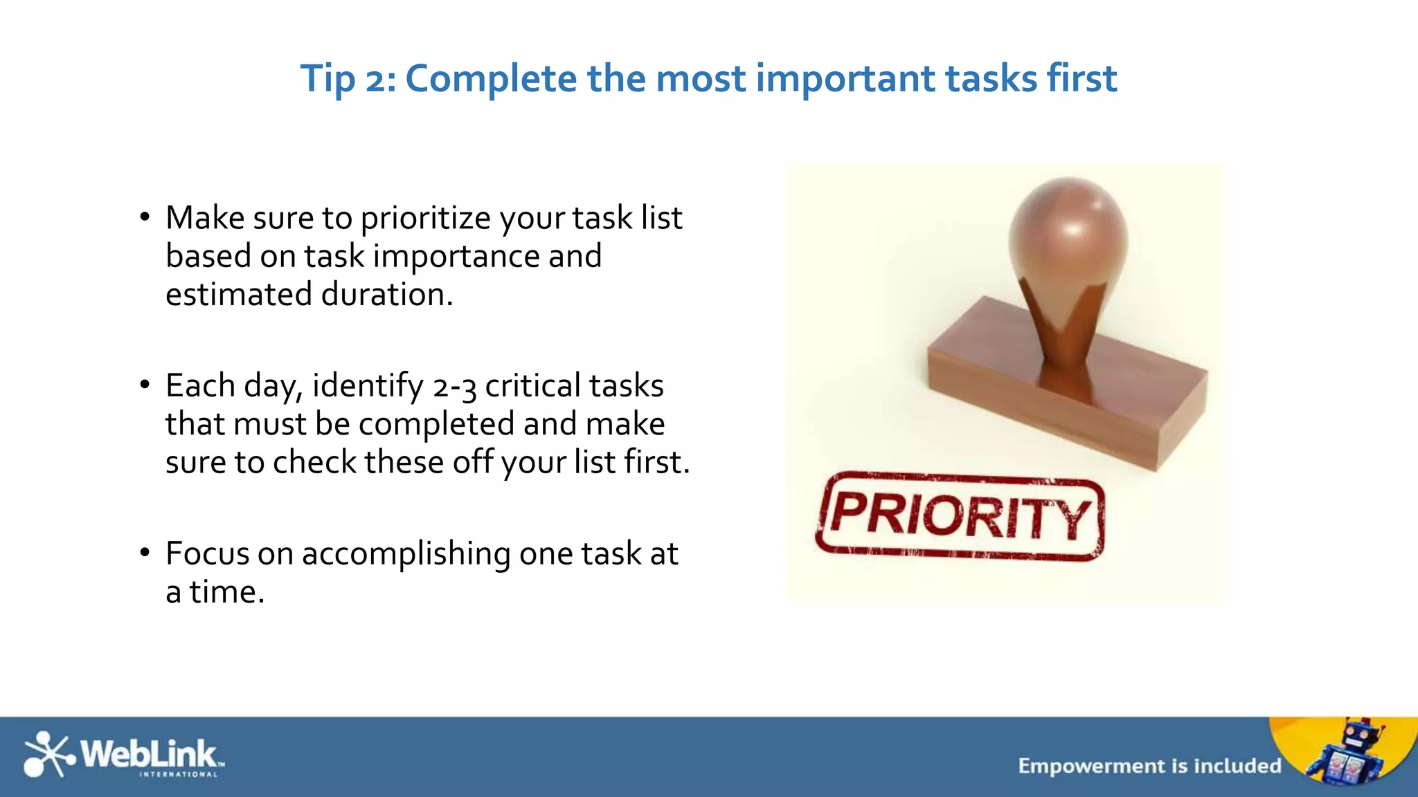Tip 2: Complete the most important tasks first 
• Make sure to prioritize your task list 
based on task importance and 
estimated duration. 
• Each day, identify 2-3 critical tasks 
that must be completed and make 
sure to check these off your list first. 
• Focus on accomplishing one task at 
a time. 
 