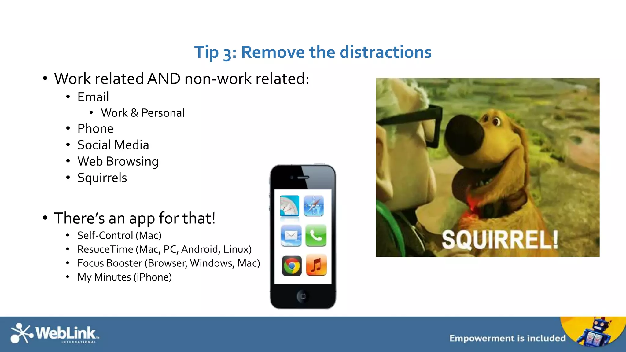 Tip 3: Remove the distractions 
• Work related AND non-work related: 
• Email 
• Work & Personal 
• Phone 
• Social Media 
• Web Browsing 
• Squirrels 
• There’s an app for that! 
• Self-Control (Mac) 
• ResuceTime (Mac, PC, Android, Linux) 
• Focus Booster (Browser, Windows, Mac) 
• My Minutes (iPhone) 
 