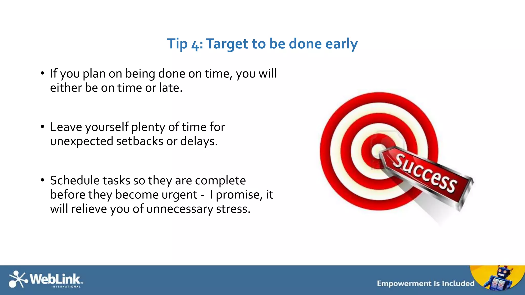 Tip 4: Target to be done early 
• If you plan on being done on time, you will 
either be on time or late. 
• Leave yourself plenty of time for 
unexpected setbacks or delays. 
• Schedule tasks so they are complete 
before they become urgent - I promise, it 
will relieve you of unnecessary stress. 
 