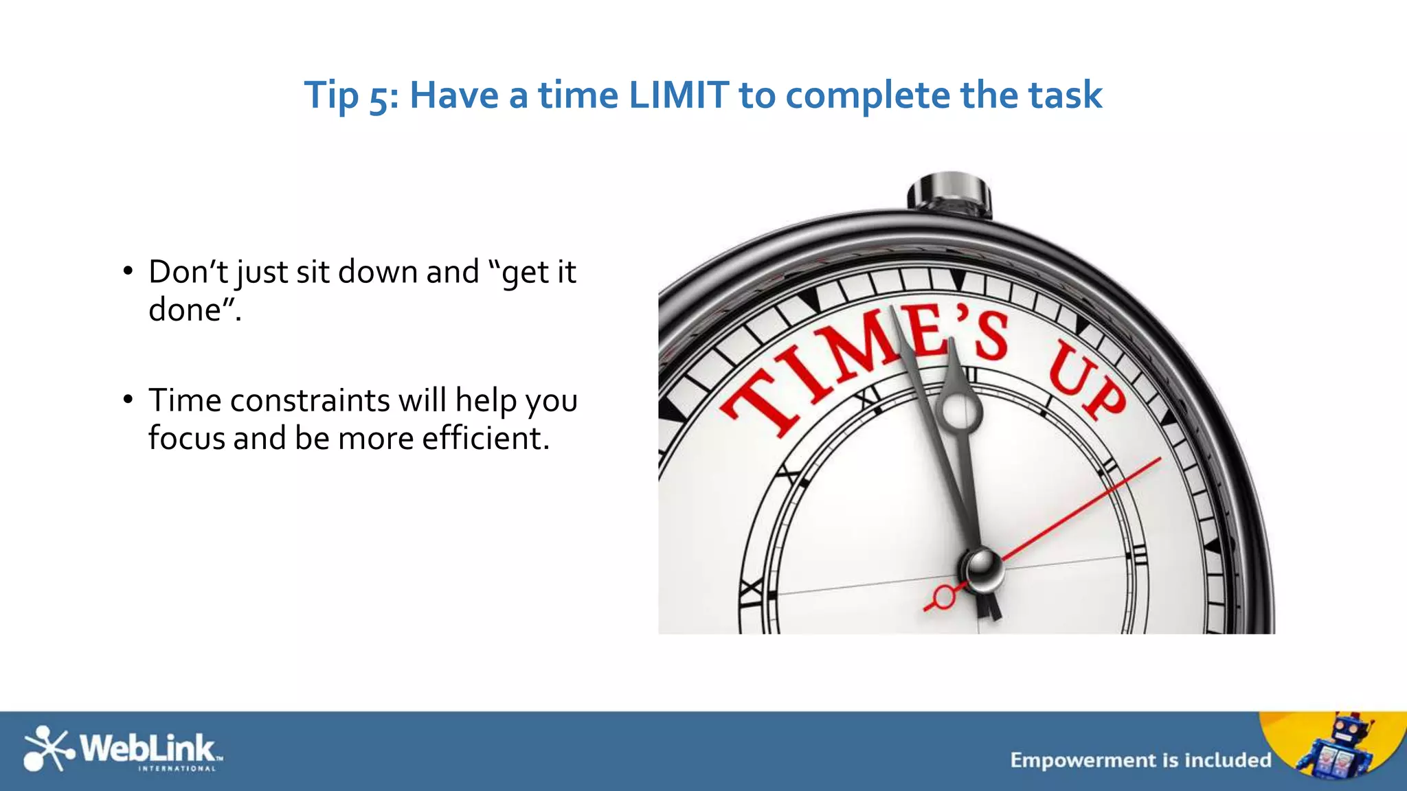 Tip 5: Have a time LIMIT to complete the task 
• Don’t just sit down and “get it 
done”. 
• Time constraints will help you 
focus and be more efficient. 
 
