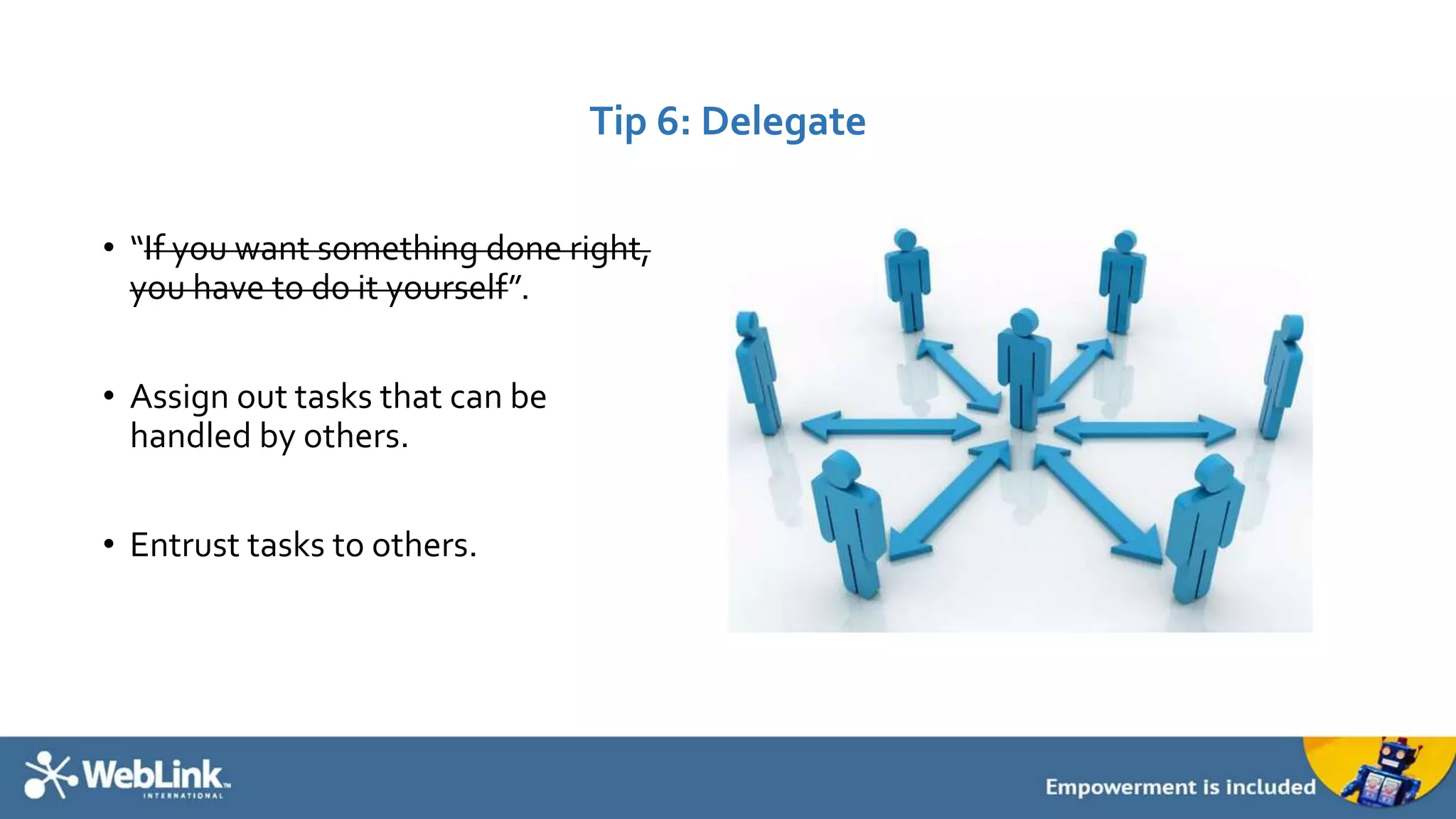 Tip 6: Delegate 
• “If you want something done right, 
you have to do it yourself”. 
• Assign out tasks that can be 
handled by others. 
• Entrust tasks to others. 
 